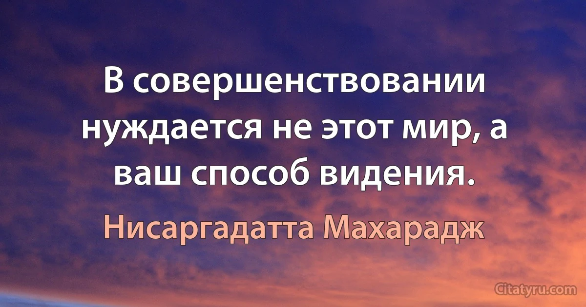 В совершенствовании нуждается не этот мир, а ваш способ видения. (Нисаргадатта Махарадж)