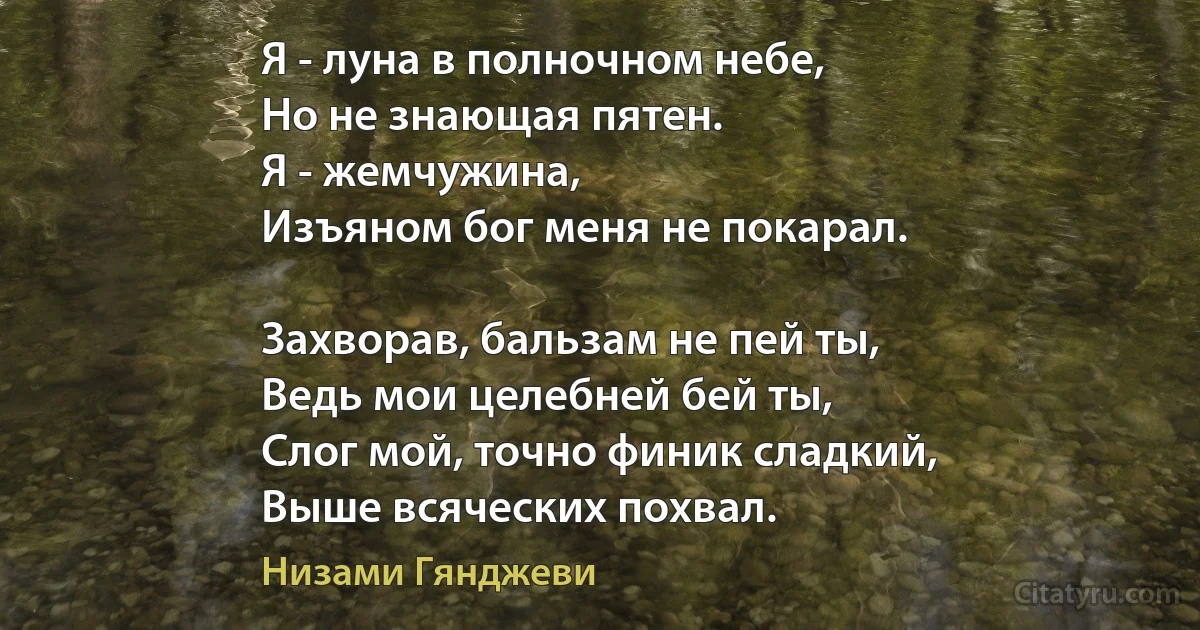 Я - луна в полночном небе,
Но не знающая пятен.
Я - жемчужина, 
Изъяном бог меня не покарал.

Захворав, бальзам не пей ты,
Ведь мои целебней бей ты,
Слог мой, точно финик сладкий,
Выше всяческих похвал. (Низами Гянджеви)