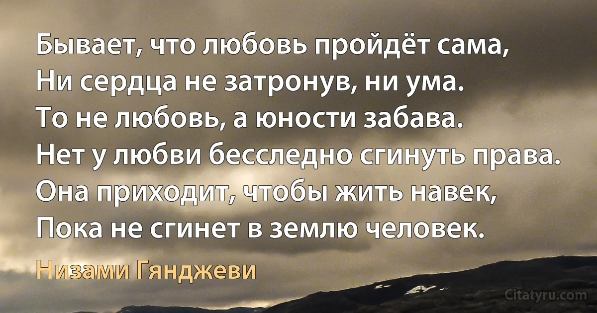 Бывает, что любовь пройдёт сама,
Ни сердца не затронув, ни ума.
То не любовь, а юности забава.
Нет у любви бесследно сгинуть права.
Она приходит, чтобы жить навек,
Пока не сгинет в землю человек. (Низами Гянджеви)