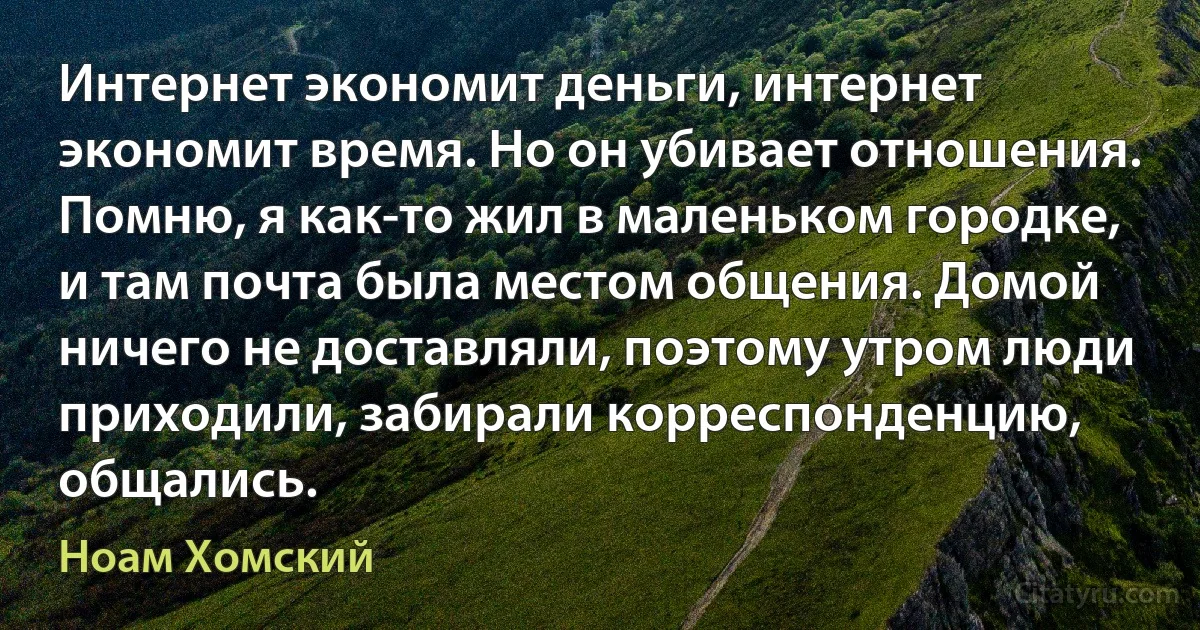 Интернет экономит деньги, интернет экономит время. Но он убивает отношения. Помню, я как-то жил в маленьком городке, и там почта была местом общения. Домой ничего не доставляли, поэтому утром люди приходили, забирали корреспонденцию, общались. (Ноам Хомский)