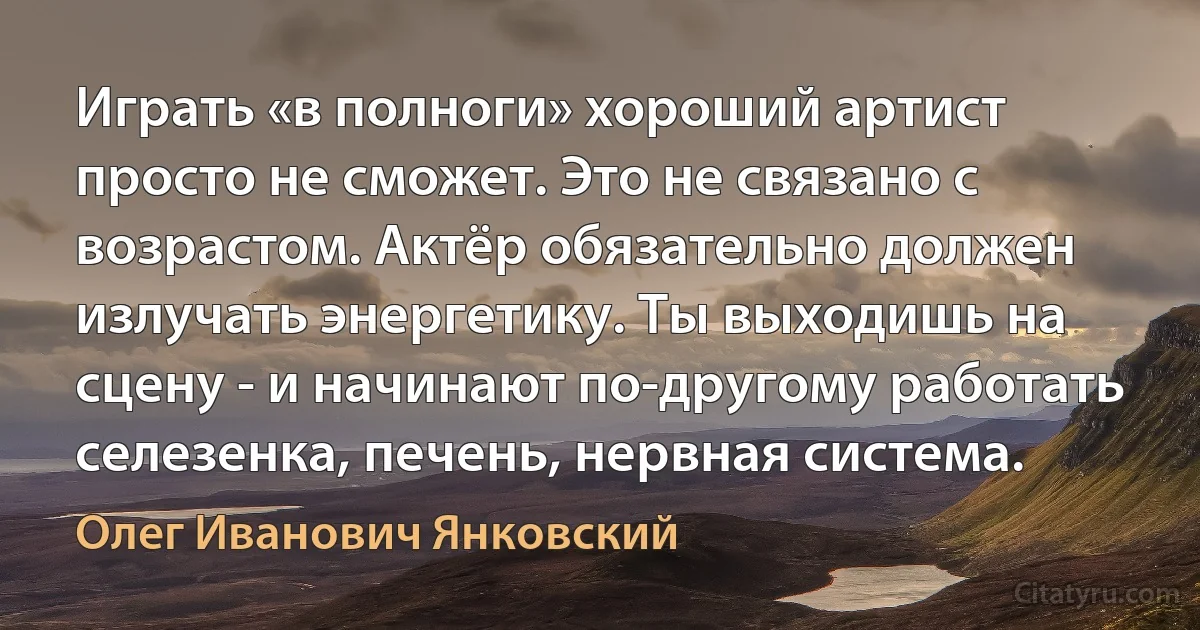 Играть «в полноги» хороший артист просто не сможет. Это не связано с возрастом. Актёр обязательно должен излучать энергетику. Ты выходишь на сцену - и начинают по-другому работать селезенка, печень, нервная система. (Олег Иванович Янковский)