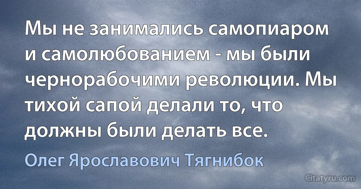 Мы не занимались самопиаром и самолюбованием - мы были чернорабочими революции. Мы тихой сапой делали то, что должны были делать все. (Олег Ярославович Тягнибок)