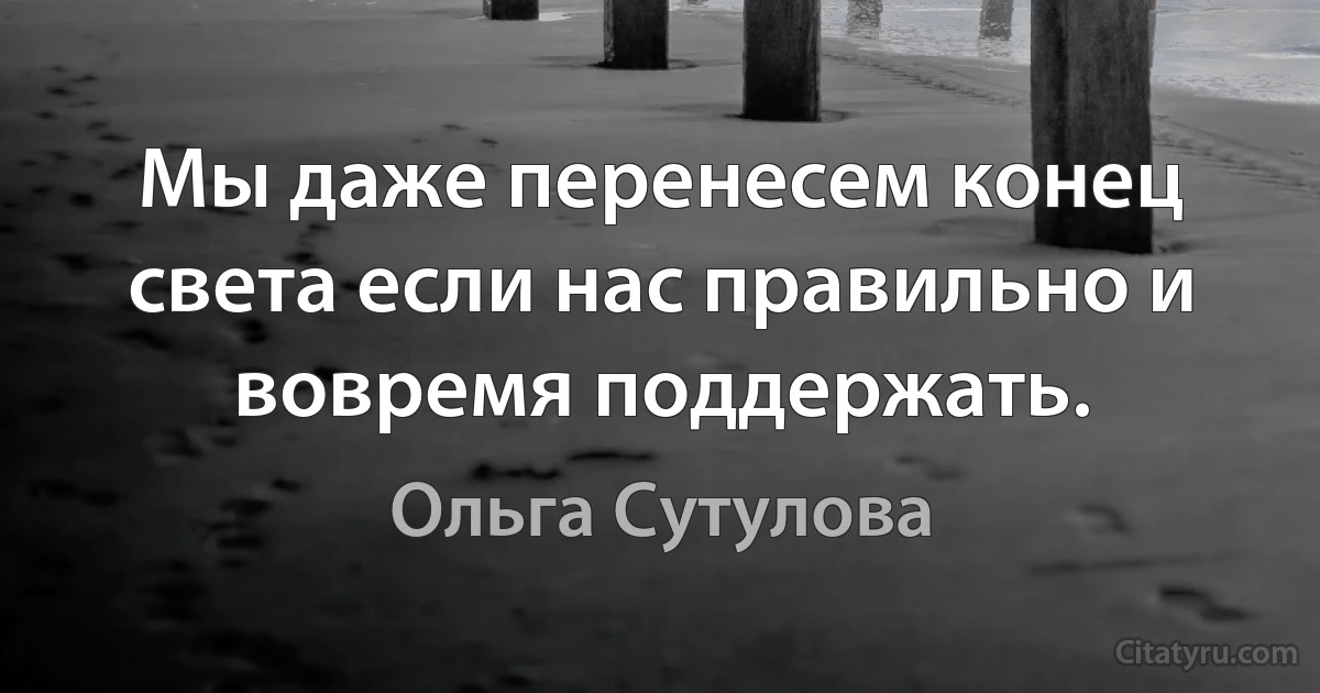 Мы даже перенесем конец света если нас правильно и вовремя поддержать. (Ольга Сутулова)