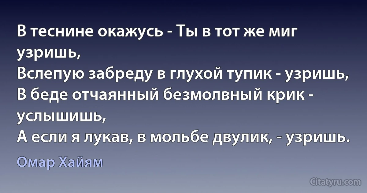 В теснине окажусь - Ты в тот же миг узришь,
Вслепую забреду в глухой тупик - узришь, 
В беде отчаянный безмолвный крик - услышишь, 
А если я лукав, в мольбе двулик, - узришь. (Омар Хайям)