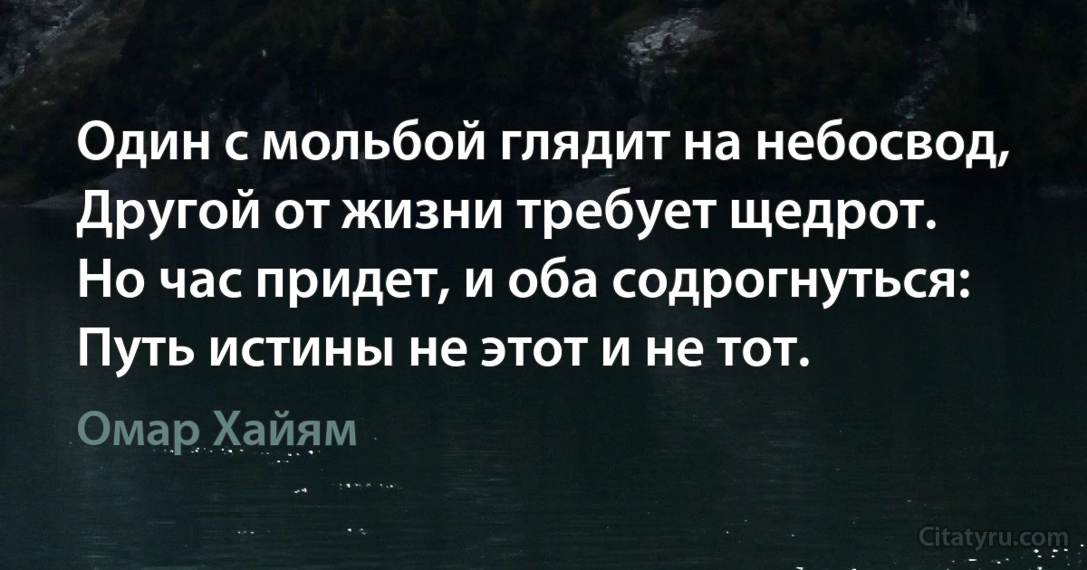 Один с мольбой глядит на небосвод,
Другой от жизни требует щедрот.
Но час придет, и оба содрогнуться:
Путь истины не этот и не тот. (Омар Хайям)