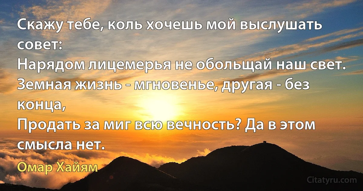 Скажу тебе, коль хочешь мой выслушать совет:
Нарядом лицемерья не обольщай наш свет.
Земная жизнь - мгновенье, другая - без конца,
Продать за миг всю вечность? Да в этом смысла нет. (Омар Хайям)