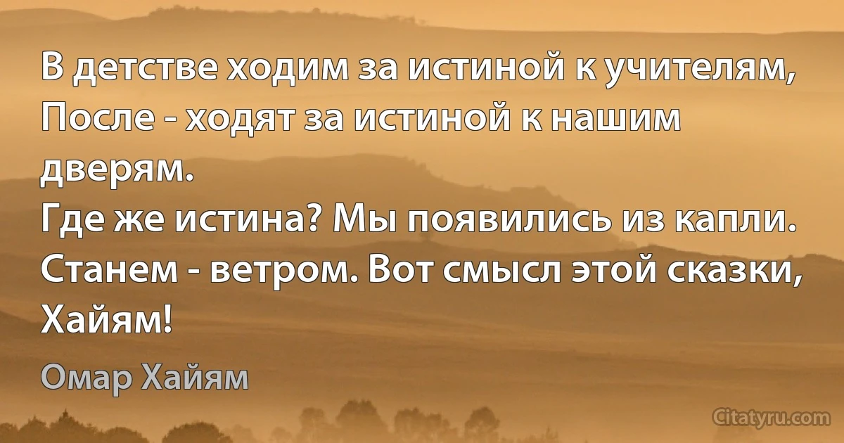 В детстве ходим за истиной к учителям, 
После - ходят за истиной к нашим дверям. 
Где же истина? Мы появились из капли. 
Станем - ветром. Вот смысл этой сказки, Хайям! (Омар Хайям)