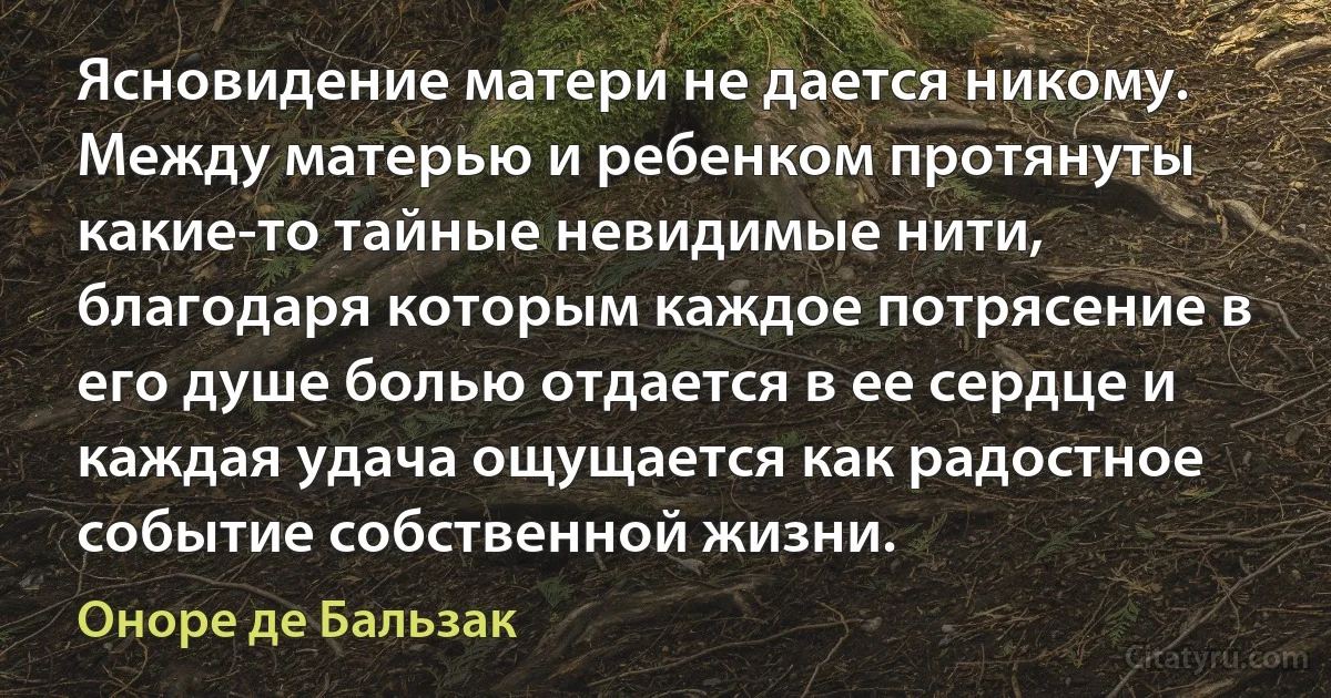 Ясновидение матери не дается никому. Между матерью и ребенком протянуты какие-то тайные невидимые нити, благодаря которым каждое потрясение в его душе болью отдается в ее сердце и каждая удача ощущается как радостное событие собственной жизни. (Оноре де Бальзак)