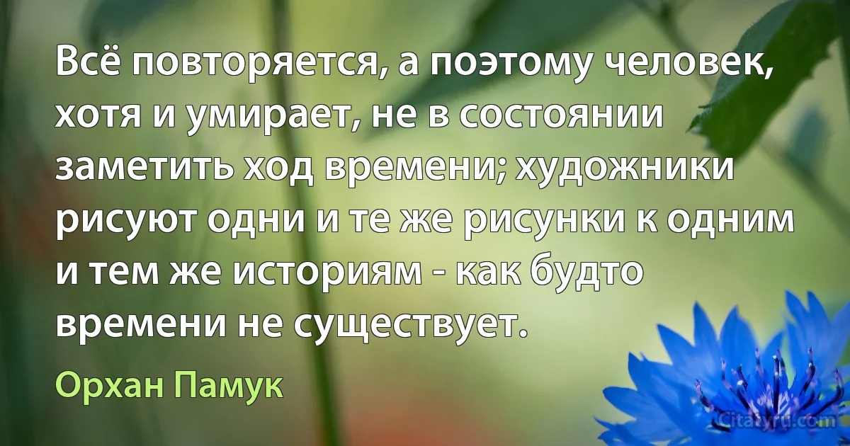 Всё повторяется, а поэтому человек, хотя и умирает, не в состоянии заметить ход времени; художники рисуют одни и те же рисунки к одним и тем же историям - как будто времени не существует. (Орхан Памук)