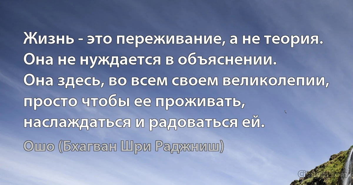 Жизнь - это переживание, а не теория.
Она не нуждается в объяснении.
Она здесь, во всем своем великолепии, просто чтобы ее проживать, наслаждаться и радоваться ей. (Ошо (Бхагван Шри Раджниш))