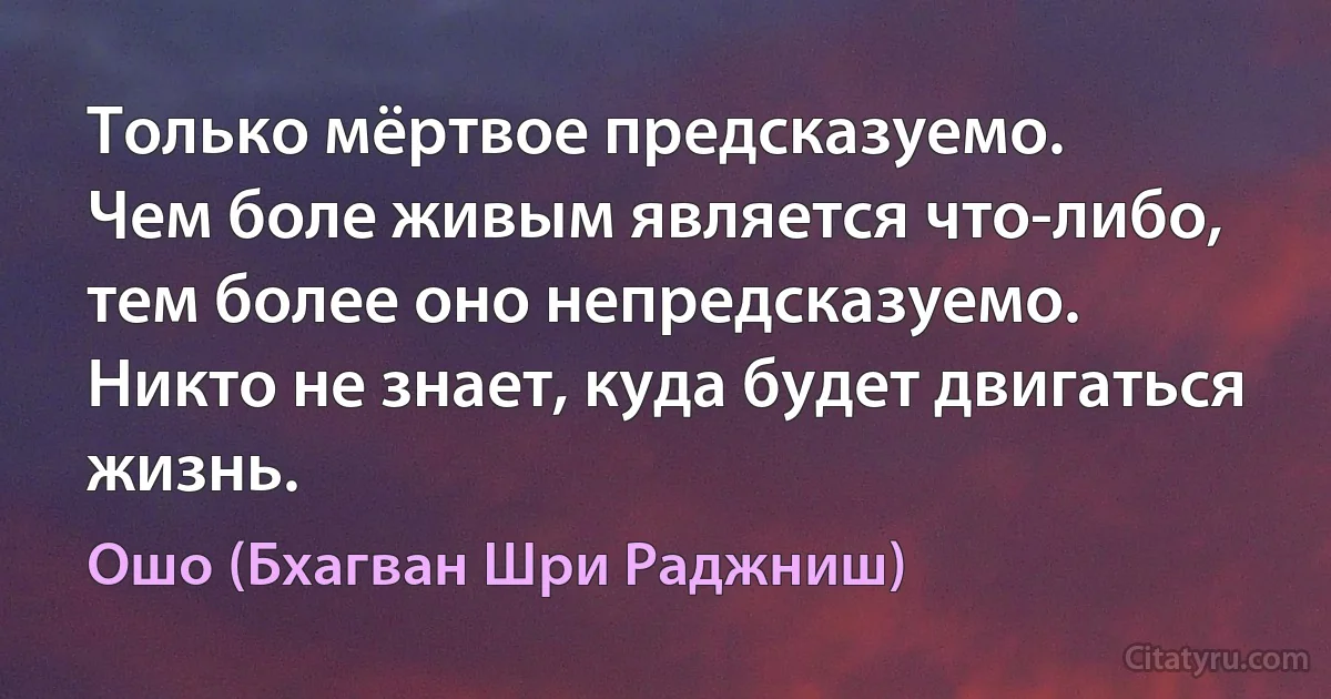 Только мёртвое предсказуемо.
Чем боле живым является что-либо,
тем более оно непредсказуемо.
Никто не знает, куда будет двигаться жизнь. (Ошо (Бхагван Шри Раджниш))