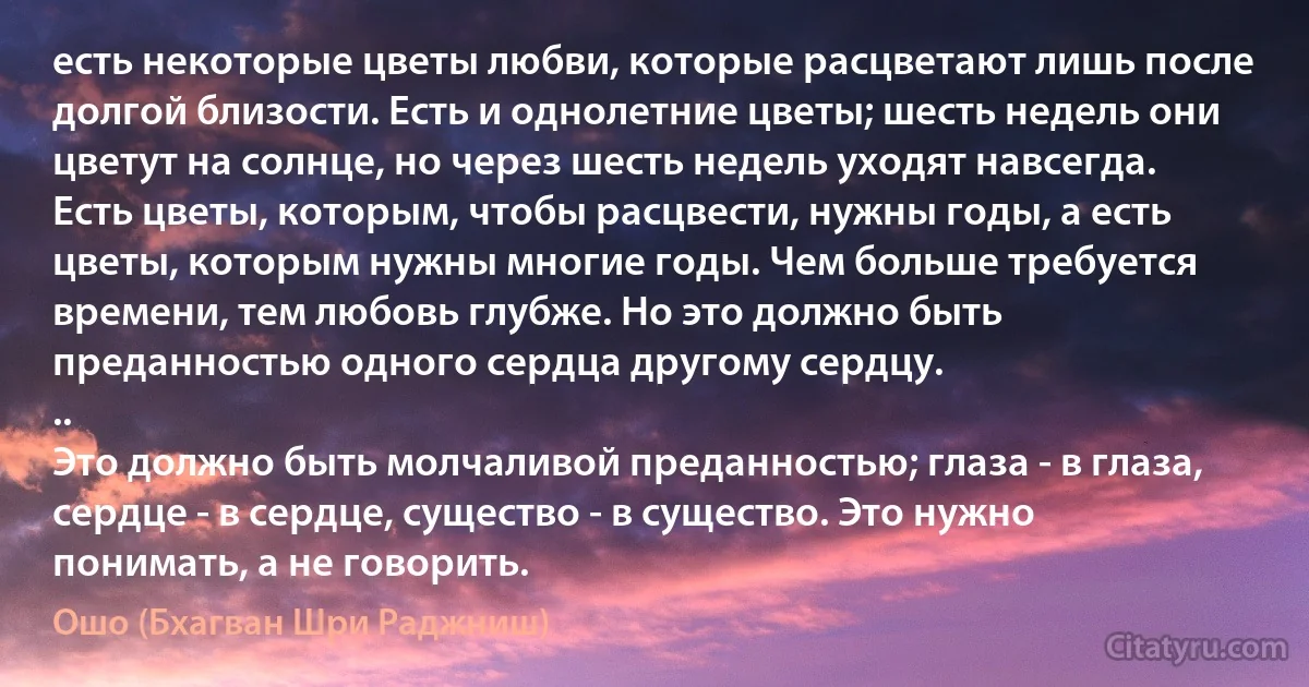 есть некоторые цветы любви, которые расцветают лишь после долгой близости. Есть и однолетние цветы; шесть недель они цветут на солнце, но через шесть недель уходят навсегда. Есть цветы, которым, чтобы расцвести, нужны годы, а есть цветы, которым нужны многие годы. Чем больше требуется времени, тем любовь глубже. Но это должно быть преданностью одного сердца другому сердцу.
..
Это должно быть молчаливой преданностью; глаза - в глаза, сердце - в сердце, существо - в существо. Это нужно понимать, а не говорить. (Ошо (Бхагван Шри Раджниш))