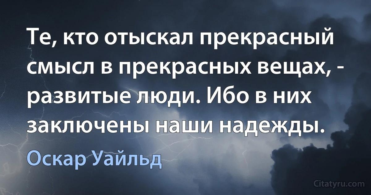 Те, кто отыскал прекрасный смысл в прекрасных вещах, - развитые люди. Ибо в них заключены наши надежды. (Оскар Уайльд)