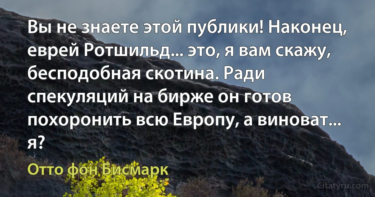 Вы не знаете этой публики! Наконец, еврей Ротшильд... это, я вам скажу, бесподобная скотина. Ради спекуляций на бирже он готов похоронить всю Европу, а виноват... я? (Отто фон Бисмарк)