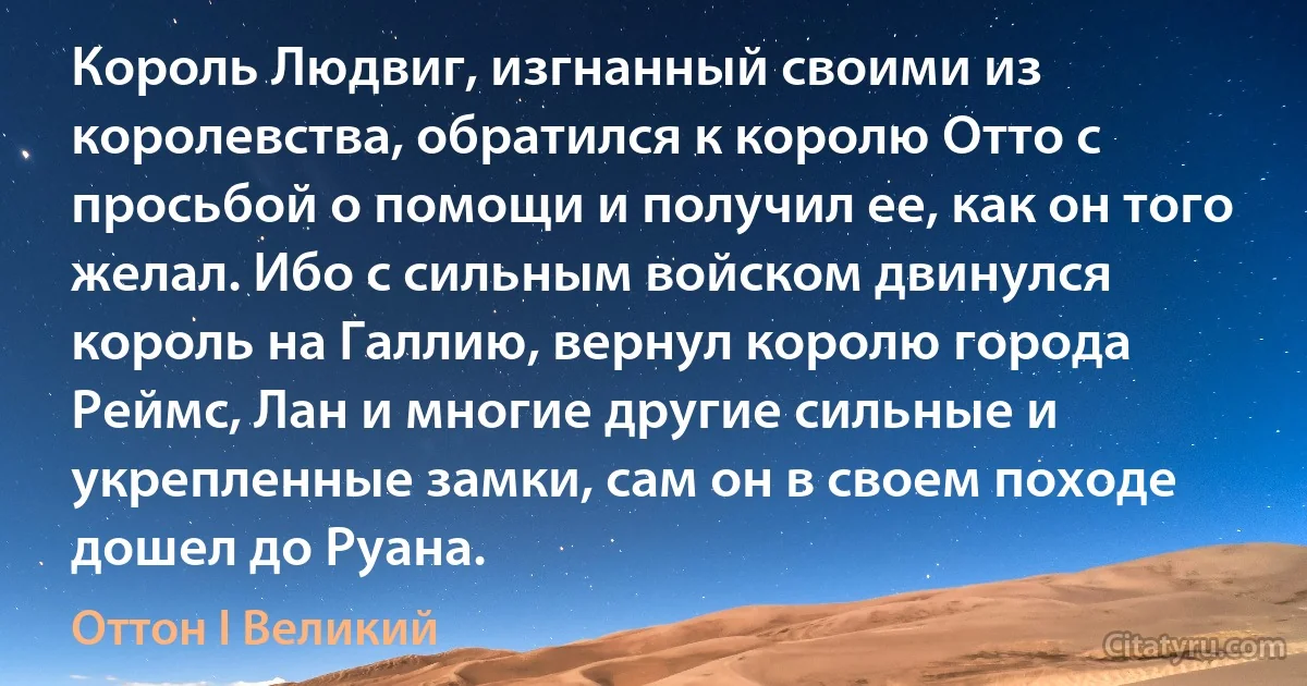 Король Людвиг, изгнанный своими из королевства, обратился к королю Отто с просьбой о помощи и получил ее, как он того желал. Ибо с сильным войском двинулся король на Галлию, вернул королю города Реймс, Лан и многие другие сильные и укрепленные замки, сам он в своем походе дошел до Руана. (Оттон I Великий)