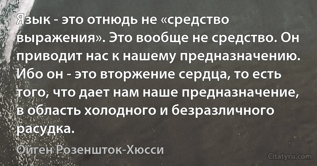 Язык - это отнюдь не «средство выражения». Это вообще не средство. Он приводит нас к нашему предназначению. Ибо он - это вторжение сердца, то есть того, что дает нам наше предназначение, в область холодного и безразличного расудка. (Ойген Розеншток-Хюсси)