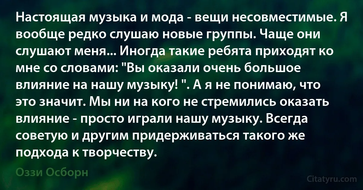 Настоящая музыка и мода - вещи несовместимые. Я вообще редко слушаю новые группы. Чаще они слушают меня... Иногда такие ребята приходят ко мне со словами: "Вы оказали очень большое влияние на нашу музыку! ". А я не понимаю, что это значит. Мы ни на кого не стремились оказать влияние - просто играли нашу музыку. Всегда советую и другим придерживаться такого же подхода к творчеству. (Оззи Осборн)