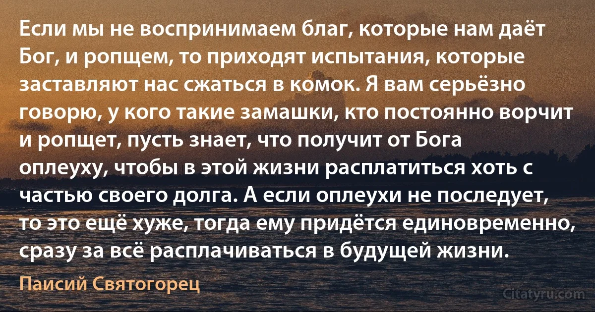 Если мы не воспринимаем благ, которые нам даёт Бог, и ропщем, то приходят испытания, которые заставляют нас сжаться в комок. Я вам серьёзно говорю, у кого такие замашки, кто постоянно ворчит и ропщет, пусть знает, что получит от Бога оплеуху, чтобы в этой жизни расплатиться хоть с частью своего долга. А если оплеухи не последует, то это ещё хуже, тогда ему придётся единовременно, сразу за всё расплачиваться в будущей жизни. (Паисий Святогорец)