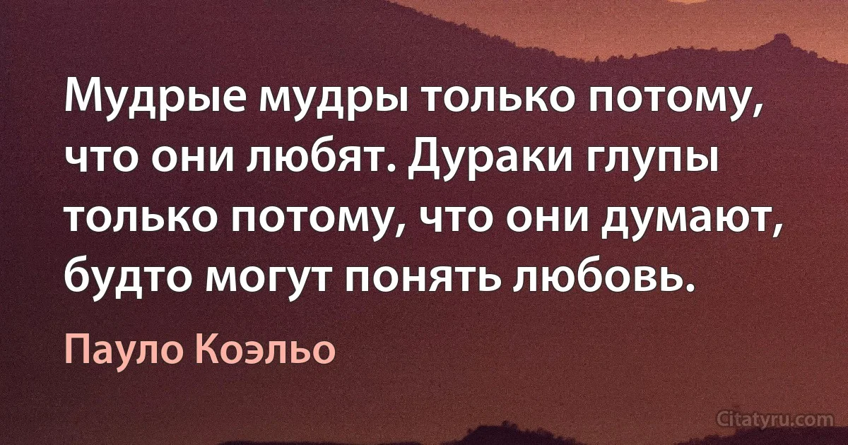 Мудрые мудры только потому, что они любят. Дураки глупы только потому, что они думают, будто могут понять любовь. (Пауло Коэльо)