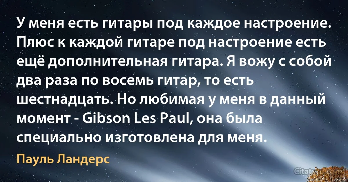 У меня есть гитары под каждое настроение. Плюс к каждой гитаре под настроение есть ещё дополнительная гитара. Я вожу с собой два раза по восемь гитар, то есть шестнадцать. Но любимая у меня в данный момент - Gibson Les Paul, она была специально изготовлена для меня. (Пауль Ландерс)