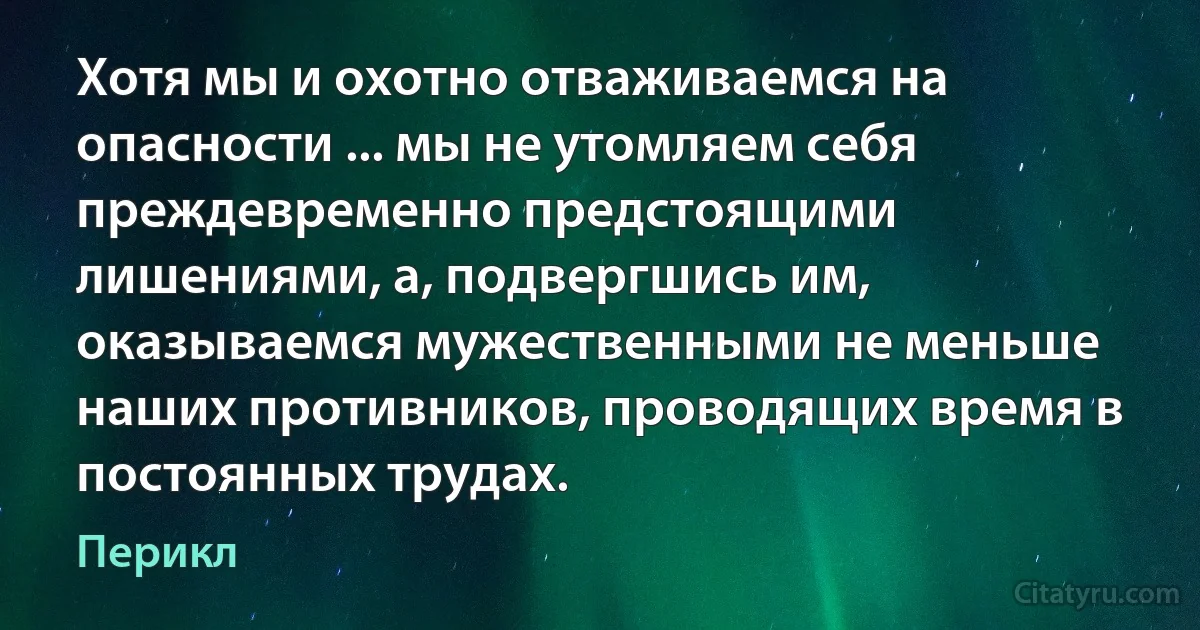 Хотя мы и охотно отваживаемся на опасности ... мы не утомляем себя преждевременно предстоящими лишениями, а, подвергшись им, оказываемся мужественными не меньше наших противников, проводящих время в постоянных трудах. (Перикл)