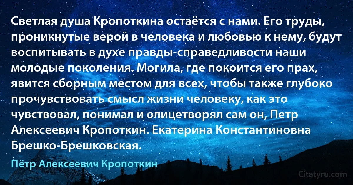 Светлая душа Кропоткина остаётся с нами. Его труды, проникнутые верой в человека и любовью к нему, будут воспитывать в духе правды-справедливости наши молодые поколения. Могила, где покоится его прах, явится сборным местом для всех, чтобы также глубоко прочувствовать смысл жизни человеку, как это чувствовал, понимал и олицетворял сам он, Петр Алексеевич Кропоткин. Екатерина Константиновна Брешко-Брешковская. (Пётр Алексеевич Кропоткин)