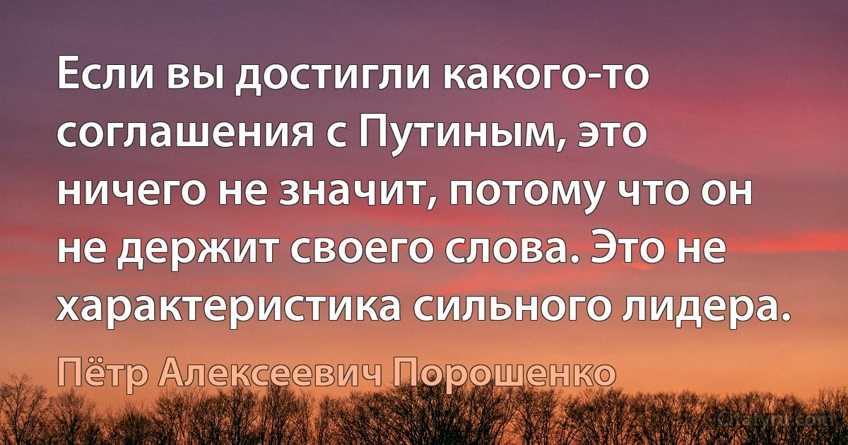 Если вы достигли какого-то соглашения с Путиным, это ничего не значит, потому что он не держит своего слова. Это не характеристика сильного лидера. (Пётр Алексеевич Порошенко)