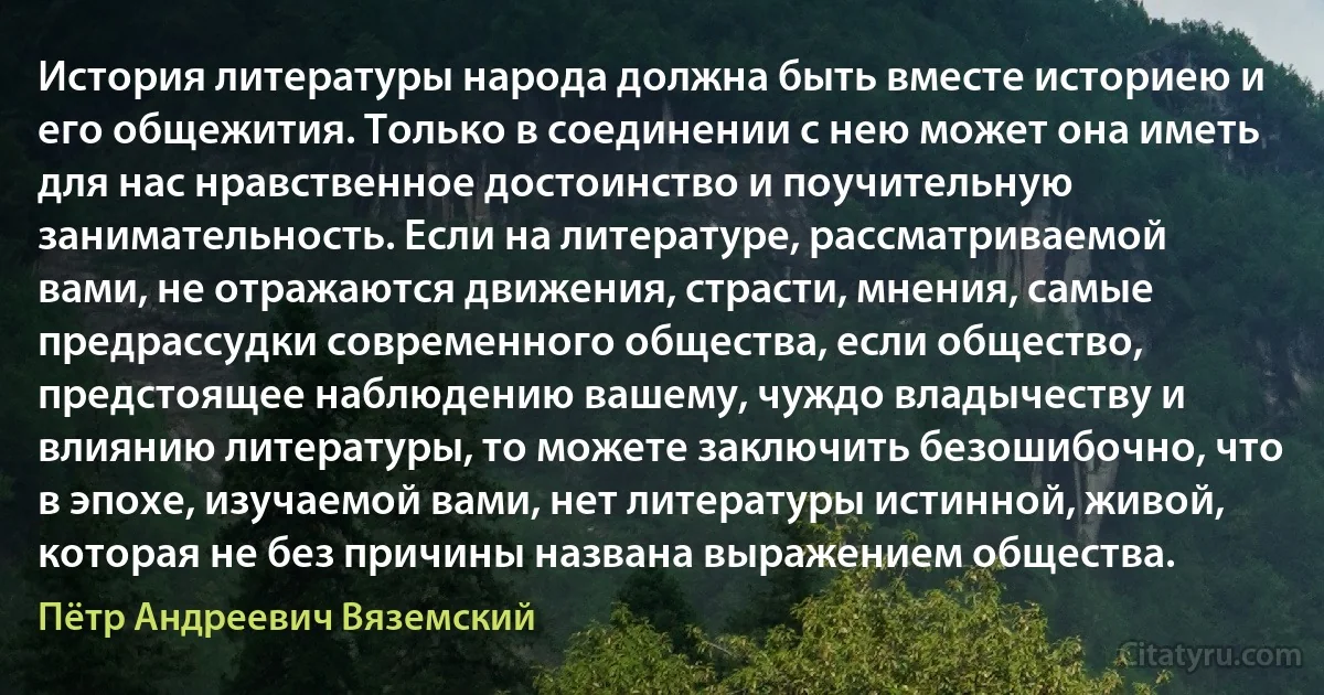 История литературы народа должна быть вместе историею и его общежития. Только в соединении с нею может она иметь для нас нравственное достоинство и поучительную занимательность. Если на литературе, рассматриваемой вами, не отражаются движения, страсти, мнения, самые предрассудки современного общества, если общество, предстоящее наблюдению вашему, чуждо владычеству и влиянию литературы, то можете заключить безошибочно, что в эпохе, изучаемой вами, нет литературы истинной, живой, которая не без причины названа выражением общества. (Пётр Андреевич Вяземский)