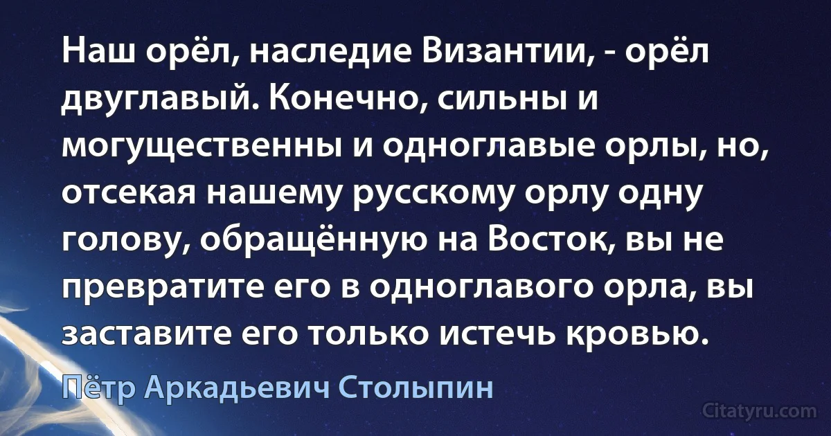 Наш орёл, наследие Византии, - орёл двуглавый. Конечно, сильны и могущественны и одноглавые орлы, но, отсекая нашему русскому орлу одну голову, обращённую на Восток, вы не превратите его в одноглавого орла, вы заставите его только истечь кровью. (Пётр Аркадьевич Столыпин)