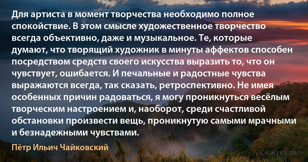 Для артиста в момент творчества необходимо полное спокойствие. В этом смысле художественное творчество всегда объективно, даже и музыкальное. Те, которые думают, что творящий художник в минуты аффектов способен посредством средств своего искусства выразить то, что он чувствует, ошибается. И печальные и радостные чувства выражаются всегда, так сказать, ретроспективно. Не имея особенных причин радоваться, я могу проникнуться весёлым творческим настроением и, наоборот, среди счастливой обстановки произвести вещь, проникнутую самыми мрачными и безнадежными чувствами. (Пётр Ильич Чайковский)