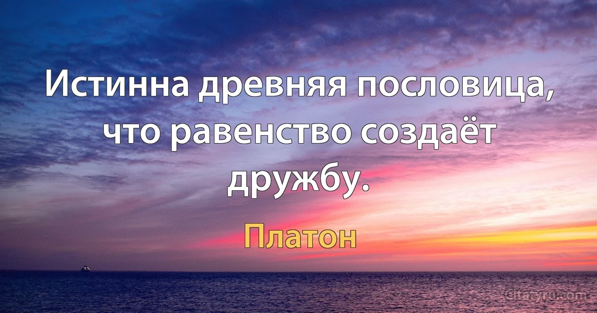 Истинна древняя пословица, что равенство создаёт дружбу. (Платон)