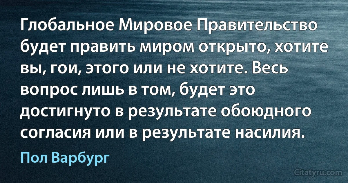 Глобальное Мировое Правительство будет править миром открыто, хотите вы, гои, этого или не хотите. Весь вопрос лишь в том, будет это достигнуто в результате обоюдного согласия или в результате насилия. (Пол Варбург)