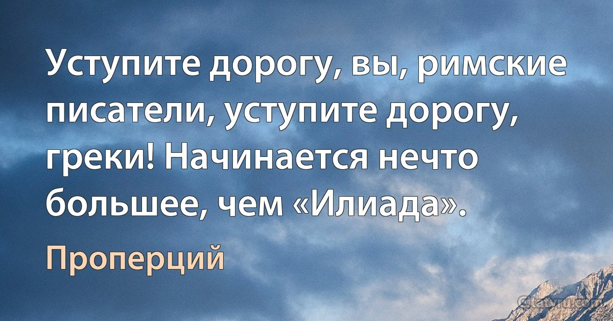 Уступите дорогу, вы, римские писатели, уступите дорогу, греки! Начинается нечто большее, чем «Илиада». (Проперций)