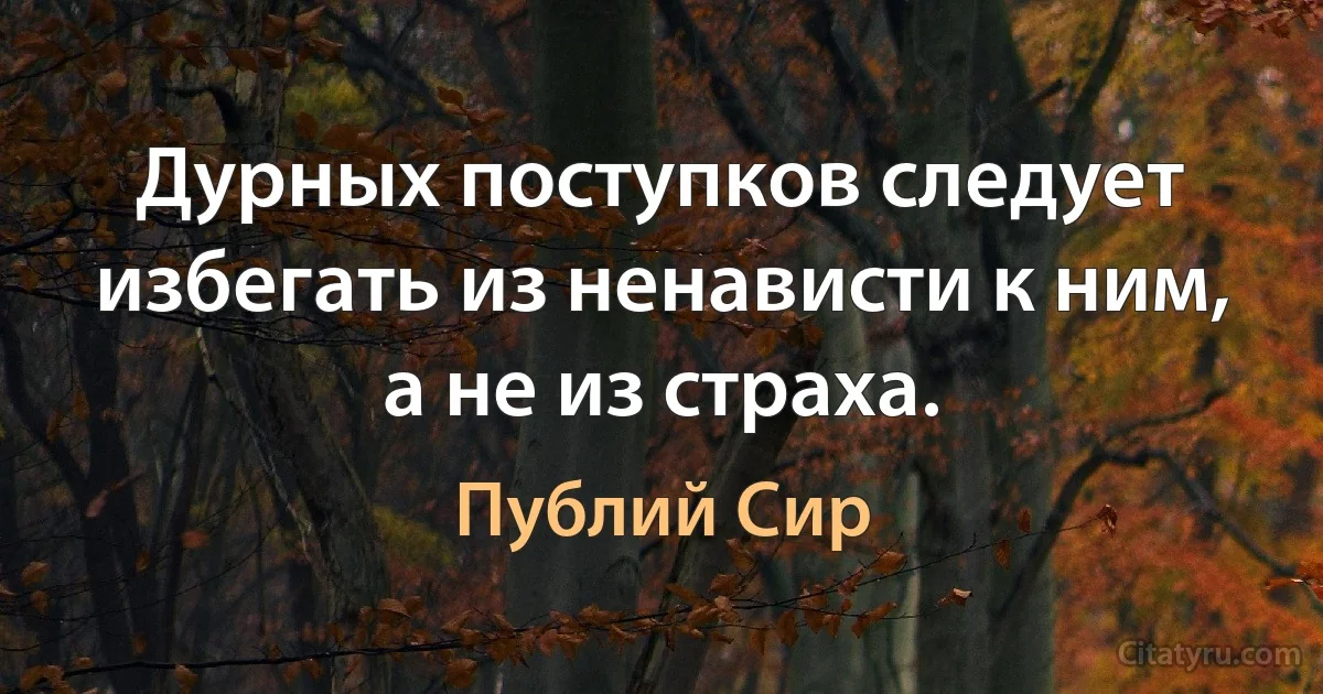 Дурных поступков следует избегать из ненависти к ним, а не из страха. (Публий Сир)