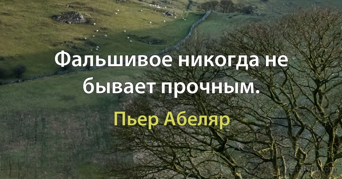 Фальшивое никогда не бывает прочным. (Пьер Абеляр)