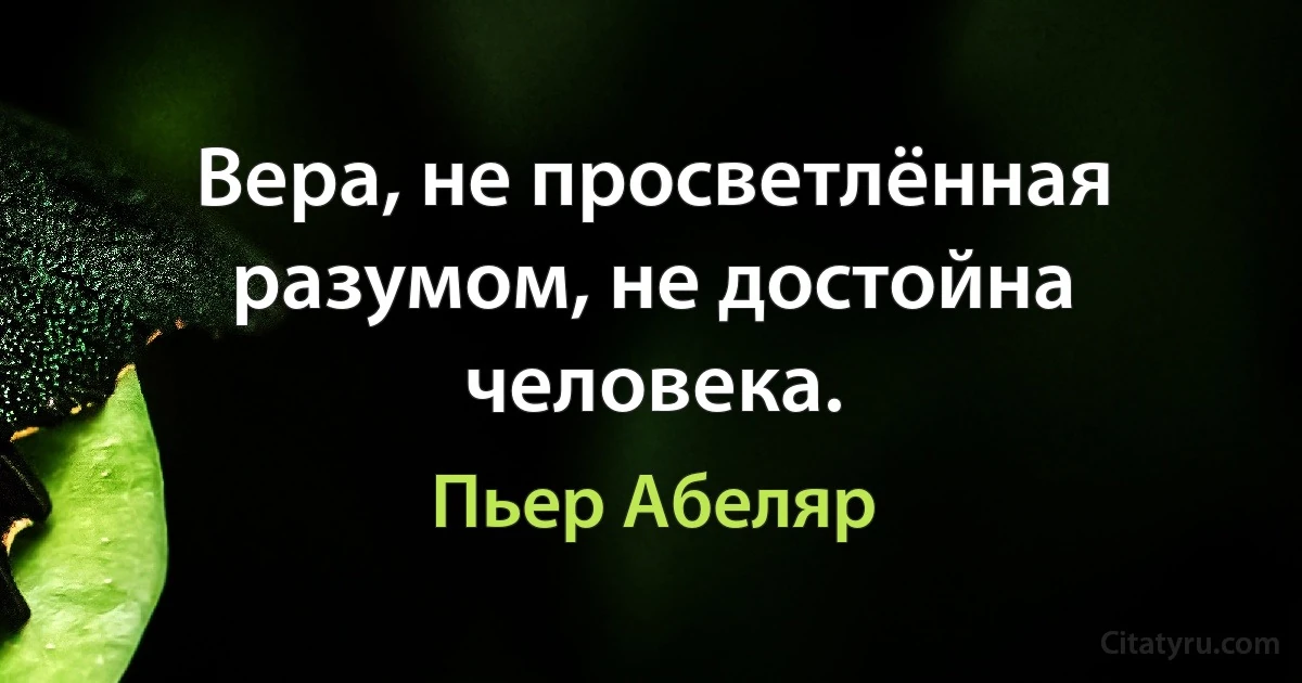 Вера, не просветлённая разумом, не достойна человека. (Пьер Абеляр)