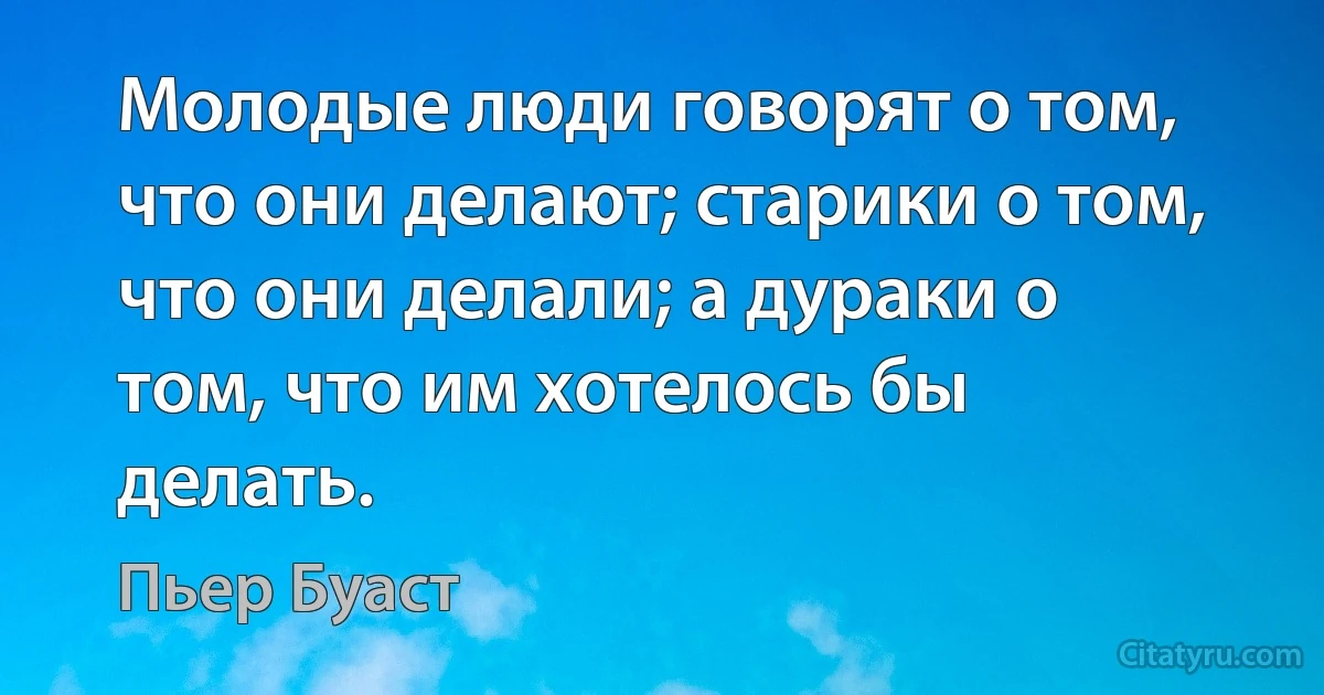 Молодые люди говорят о том, что они делают; старики о том, что они делали; а дураки о том, что им хотелось бы делать. (Пьер Буаст)