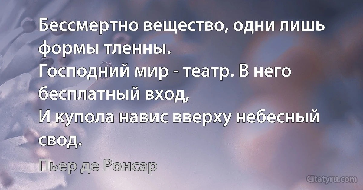 Бессмертно вещество, одни лишь формы тленны.
Господний мир - театр. В него бесплатный вход,
И купола навис вверху небесный свод. (Пьер де Ронсар)