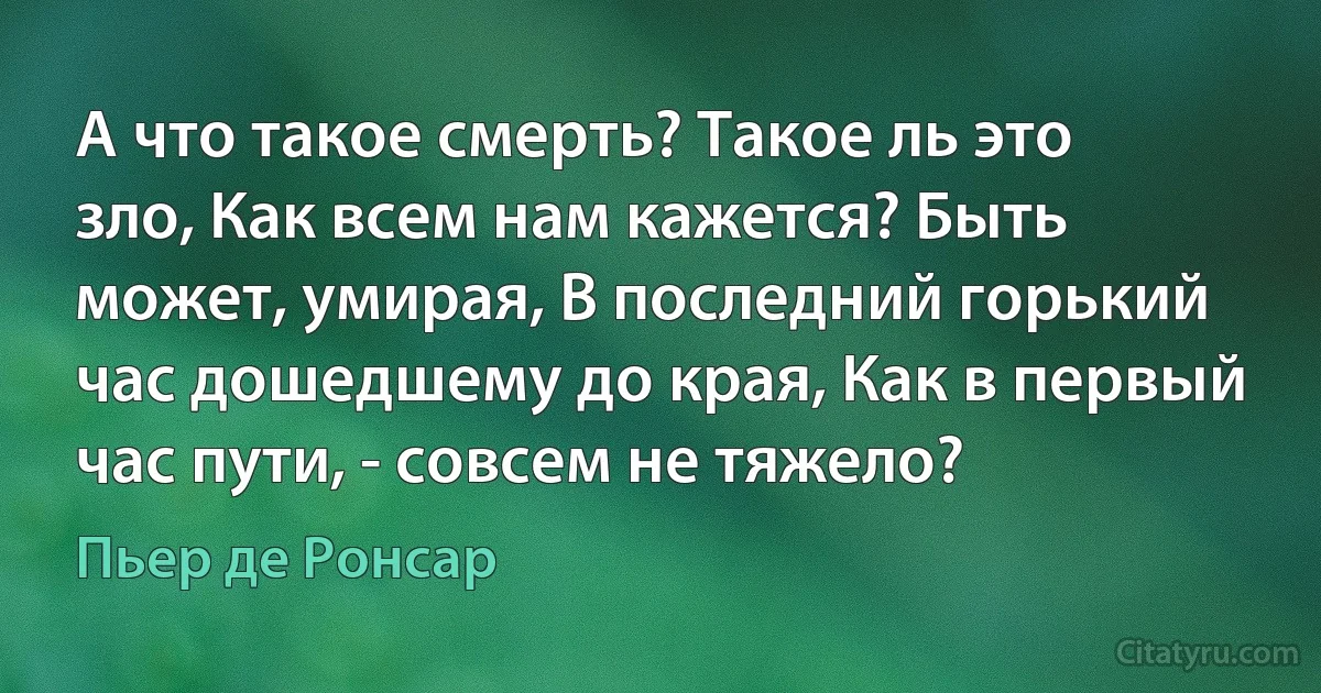 А что такое смерть? Такое ль это зло, Как всем нам кажется? Быть может, умирая, В последний горький час дошедшему до края, Как в первый час пути, - совсем не тяжело? (Пьер де Ронсар)