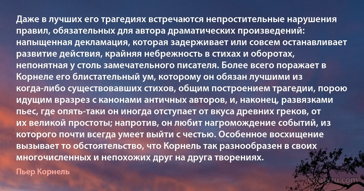 Даже в лучших его трагедиях встречаются непростительные нарушения правил, обязательных для автора драматических произведений: напыщенная декламация, которая задерживает или совсем останавливает развитие действия, крайняя небрежность в стихах и оборотах, непонятная у столь замечательного писателя. Более всего поражает в Корнеле его блистательный ум, которому он обязан лучшими из когда-либо существовавших стихов, общим построением трагедии, порою идущим вразрез с канонами античных авторов, и, наконец, развязками пьес, где опять-таки он иногда отступает от вкуса древних греков, от их великой простоты; напротив, он любит нагромождение событий, из которого почти всегда умеет выйти с честью. Особенное восхищение вызывает то обстоятельство, что Корнель так разнообразен в своих многочисленных и непохожих друг на друга творениях. (Пьер Корнель)