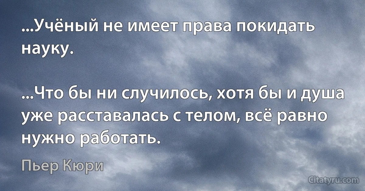 ...Учёный не имеет права покидать науку.

...Что бы ни случилось, хотя бы и душа уже расставалась с телом, всё равно нужно работать. (Пьер Кюри)