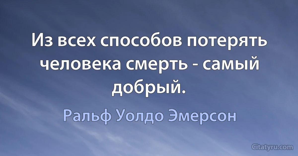 Из всех способов потерять человека смерть - самый добрый. (Ральф Уолдо Эмерсон)