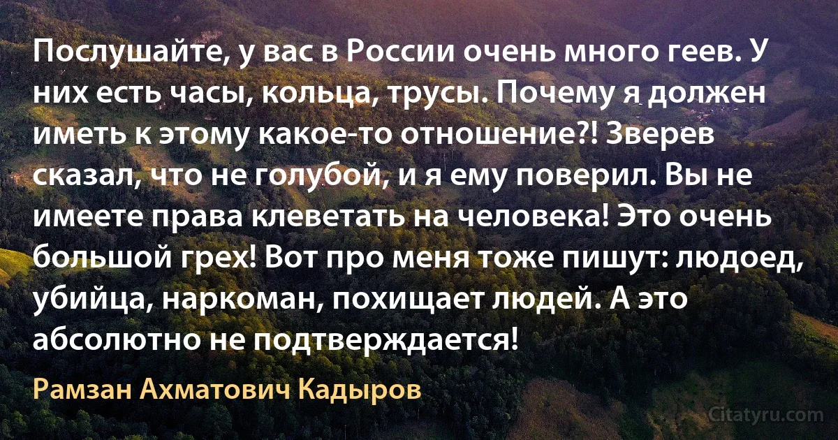 Послушайте, у вас в России очень много геев. У них есть часы, кольца, трусы. Почему я должен иметь к этому какое-то отношение?! Зверев сказал, что не голубой, и я ему поверил. Вы не имеете права клеветать на человека! Это очень большой грех! Вот про меня тоже пишут: людоед, убийца, наркоман, похищает людей. А это абсолютно не подтверждается! (Рамзан Ахматович Кадыров)