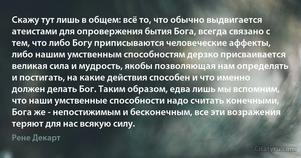 Скажу тут лишь в общем: всё то, что обычно выдвигается атеистами для опровержения бытия Бога, всегда связано с тем, что либо Богу приписываются человеческие аффекты, либо нашим умственным способностям дерзко присваивается великая сила и мудрость, якобы позволяющая нам определять и постигать, на какие действия способен и что именно должен делать Бог. Таким образом, едва лишь мы вспомним, что наши умственные способности надо считать конечными, Бога же - непостижимым и бесконечным, все эти возражения теряют для нас всякую силу. (Рене Декарт)