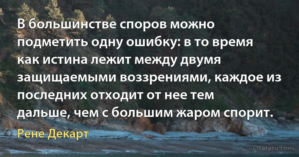 В большинстве споров можно подметить одну ошибку: в то время как истина лежит между двумя защищаемыми воззрениями, каждое из последних отходит от нее тем дальше, чем с большим жаром спорит. (Рене Декарт)