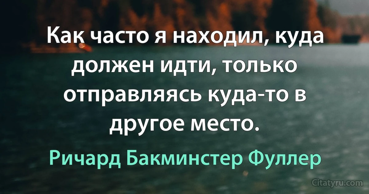 Как часто я находил, куда должен идти, только отправляясь куда-то в другое место. (Ричард Бакминстер Фуллер)