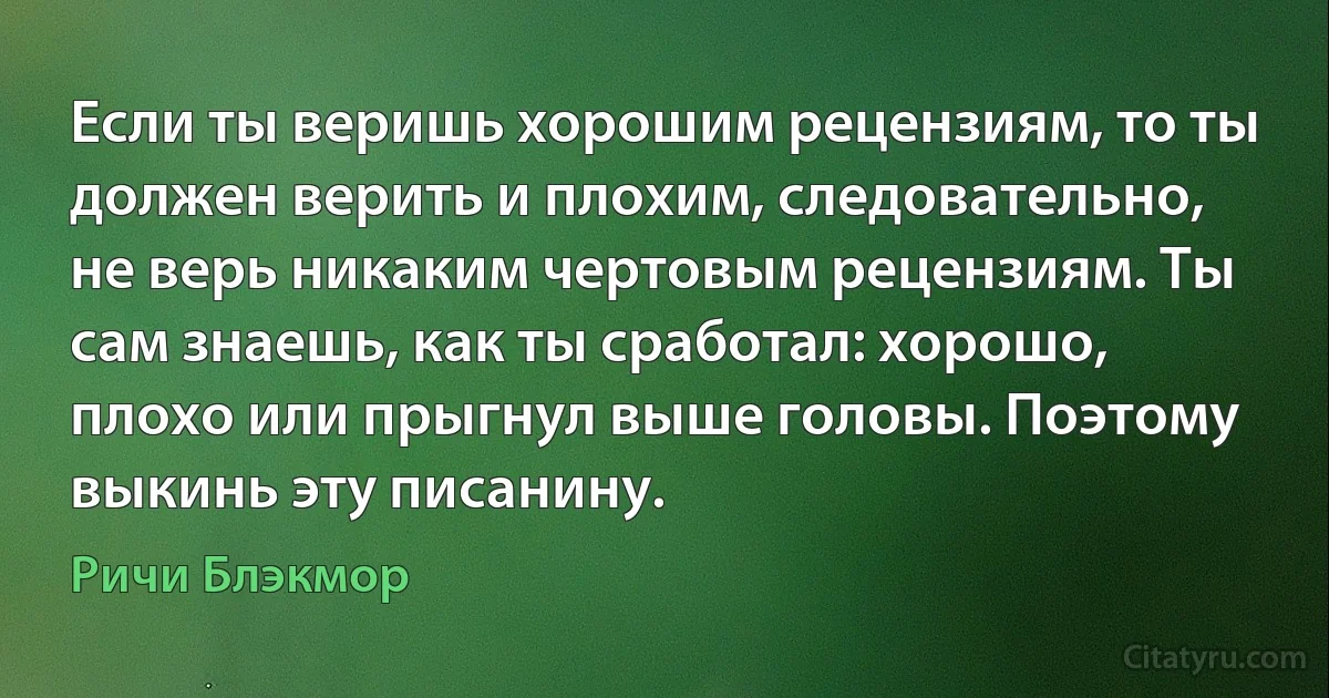 Если ты веришь хорошим рецензиям, то ты должен верить и плохим, следовательно, не верь никаким чертовым рецензиям. Ты сам знаешь, как ты сработал: хорошо, плохо или прыгнул выше головы. Поэтому выкинь эту писанину. (Ричи Блэкмор)