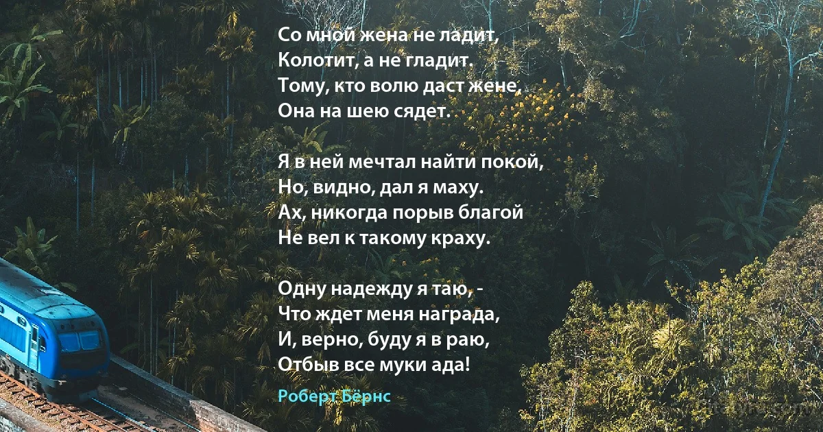 Со мной жена не ладит,
Колотит, а не гладит.
Тому, кто волю даст жене,
Она на шею сядет.

Я в ней мечтал найти покой,
Но, видно, дал я маху.
Ах, никогда порыв благой
Не вел к такому краху.

Одну надежду я таю, -
Что ждет меня награда,
И, верно, буду я в раю,
Отбыв все муки ада! (Роберт Бёрнс)