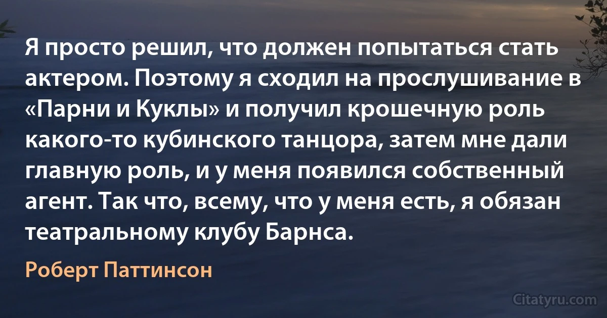 Я просто решил, что должен попытаться стать актером. Поэтому я сходил на прослушивание в «Парни и Куклы» и получил крошечную роль какого-то кубинского танцора, затем мне дали главную роль, и у меня появился собственный агент. Так что, всему, что у меня есть, я обязан театральному клубу Барнса. (Роберт Паттинсон)