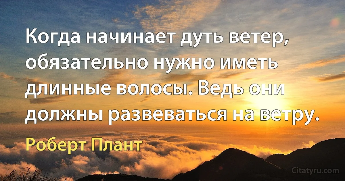 Когда начинает дуть ветер, обязательно нужно иметь длинные волосы. Ведь они должны развеваться на ветру. (Роберт Плант)